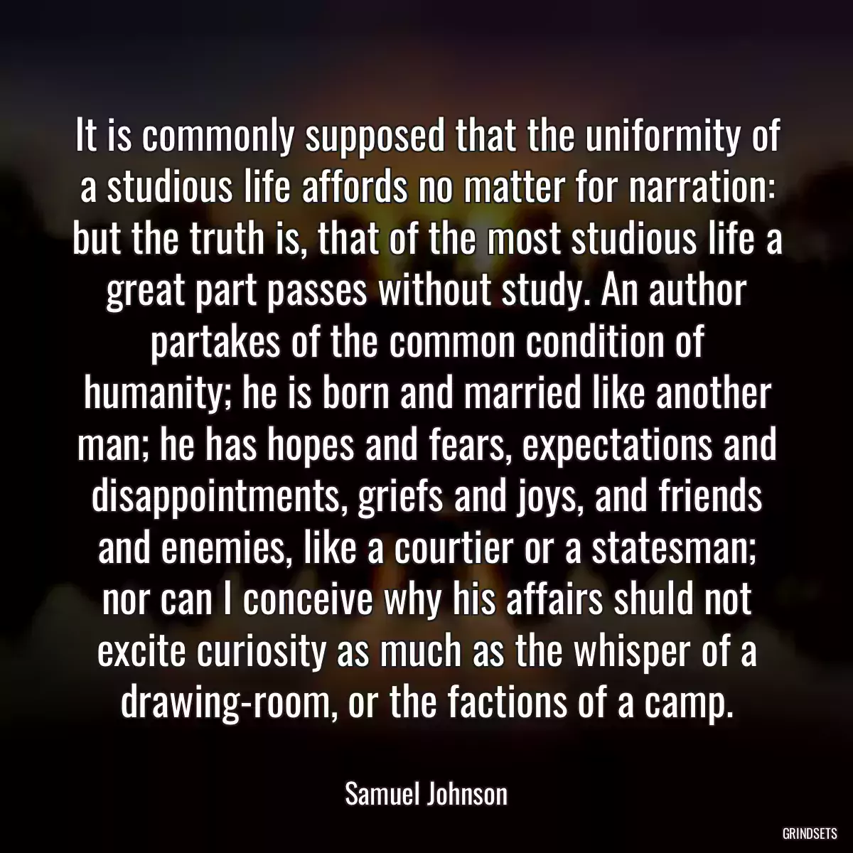 It is commonly supposed that the uniformity of a studious life affords no matter for narration: but the truth is, that of the most studious life a great part passes without study. An author partakes of the common condition of humanity; he is born and married like another man; he has hopes and fears, expectations and disappointments, griefs and joys, and friends and enemies, like a courtier or a statesman; nor can I conceive why his affairs shuld not excite curiosity as much as the whisper of a drawing-room, or the factions of a camp.