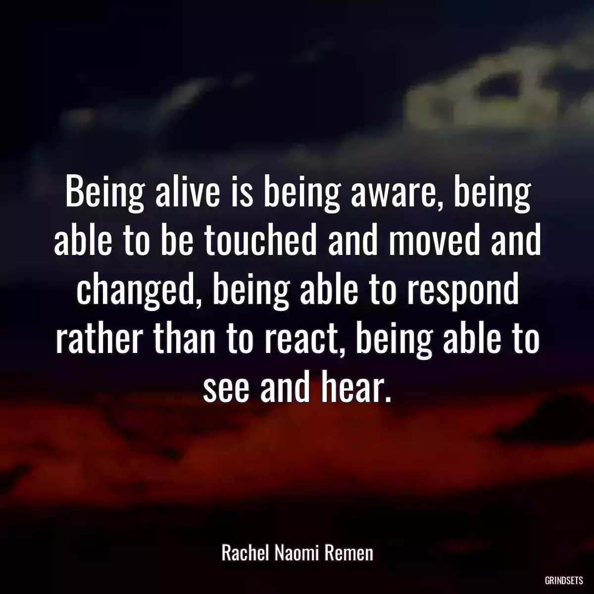 Being alive is being aware, being able to be touched and moved and changed, being able to respond rather than to react, being able to see and hear.