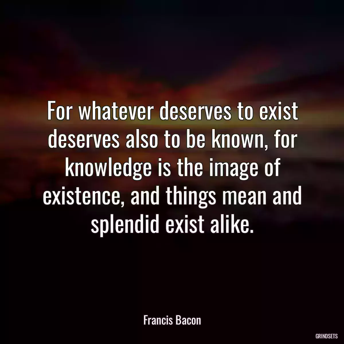 For whatever deserves to exist deserves also to be known, for knowledge is the image of existence, and things mean and splendid exist alike.