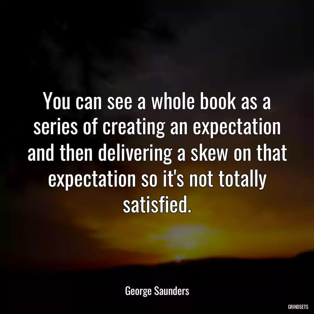 You can see a whole book as a series of creating an expectation and then delivering a skew on that expectation so it\'s not totally satisfied.