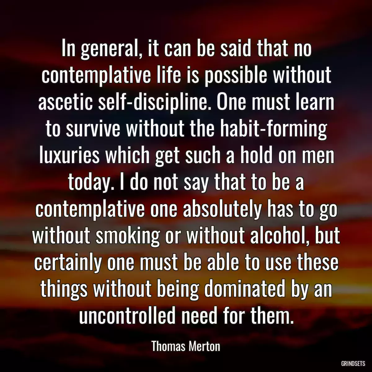 In general, it can be said that no contemplative life is possible without ascetic self-discipline. One must learn to survive without the habit-forming luxuries which get such a hold on men today. I do not say that to be a contemplative one absolutely has to go without smoking or without alcohol, but certainly one must be able to use these things without being dominated by an uncontrolled need for them.