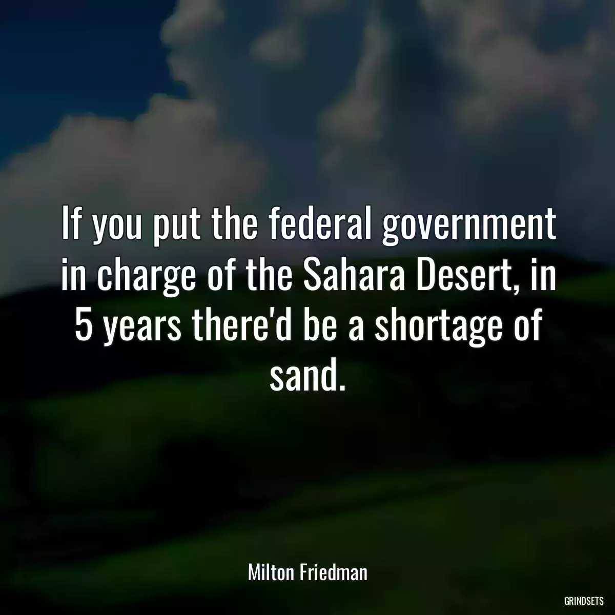 If you put the federal government in charge of the Sahara Desert, in 5 years there\'d be a shortage of sand.