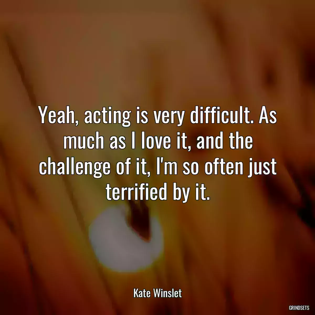 Yeah, acting is very difficult. As much as I love it, and the challenge of it, I\'m so often just terrified by it.