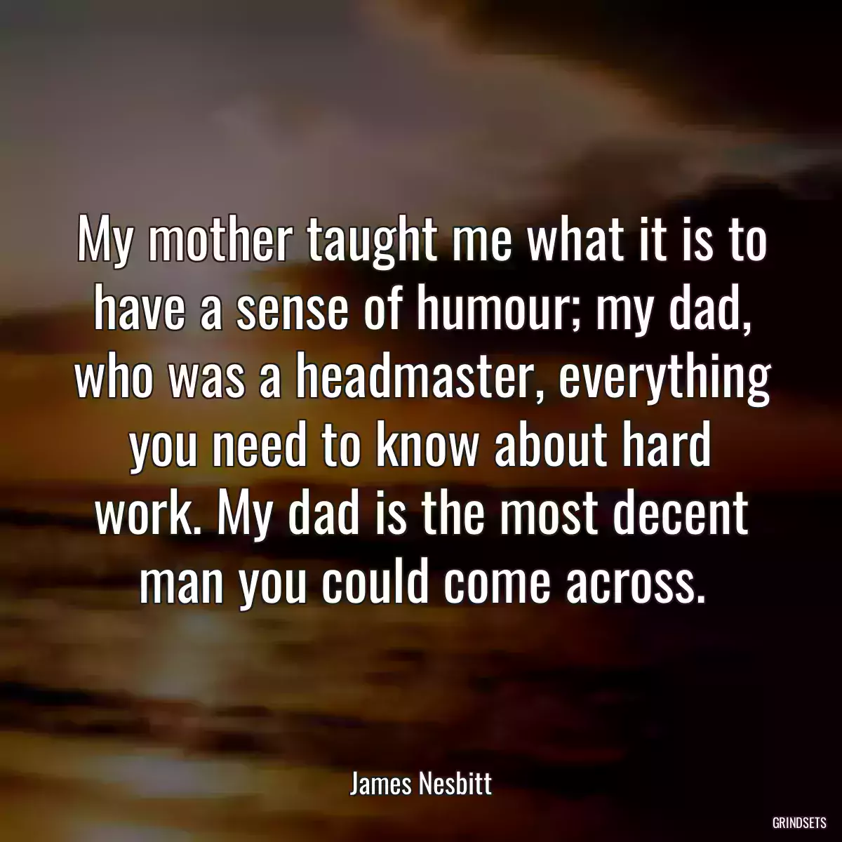 My mother taught me what it is to have a sense of humour; my dad, who was a headmaster, everything you need to know about hard work. My dad is the most decent man you could come across.