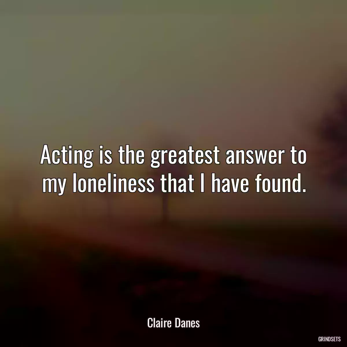 Acting is the greatest answer to my loneliness that I have found.