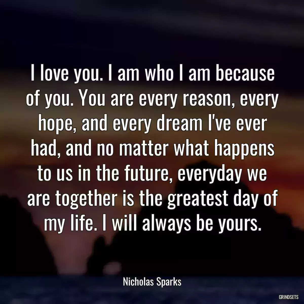 I love you. I am who I am because of you. You are every reason, every hope, and every dream I\'ve ever had, and no matter what happens to us in the future, everyday we are together is the greatest day of my life. I will always be yours.