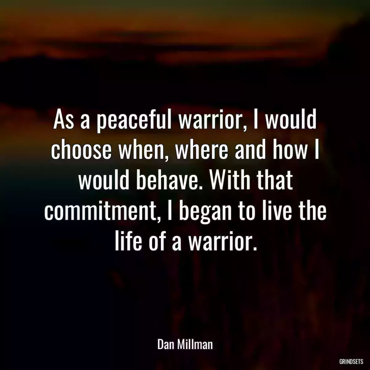 As a peaceful warrior, I would choose when, where and how I would behave. With that commitment, I began to live the life of a warrior.