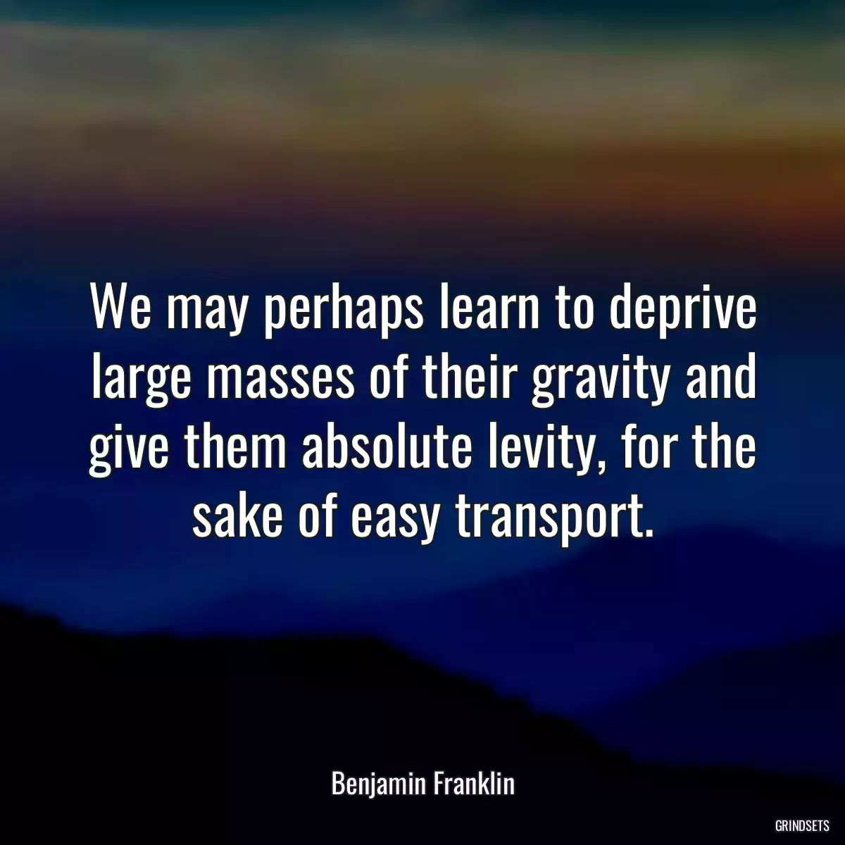 We may perhaps learn to deprive large masses of their gravity and give them absolute levity, for the sake of easy transport.