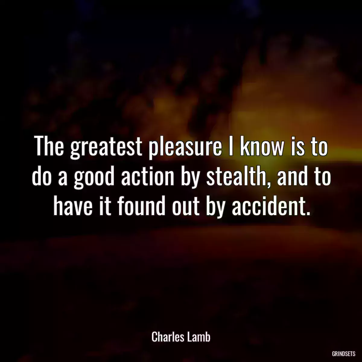 The greatest pleasure I know is to do a good action by stealth, and to have it found out by accident.