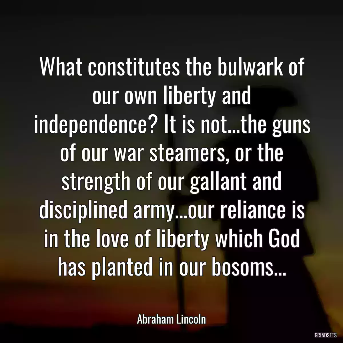 What constitutes the bulwark of our own liberty and independence? It is not...the guns of our war steamers, or the strength of our gallant and disciplined army...our reliance is in the love of liberty which God has planted in our bosoms...