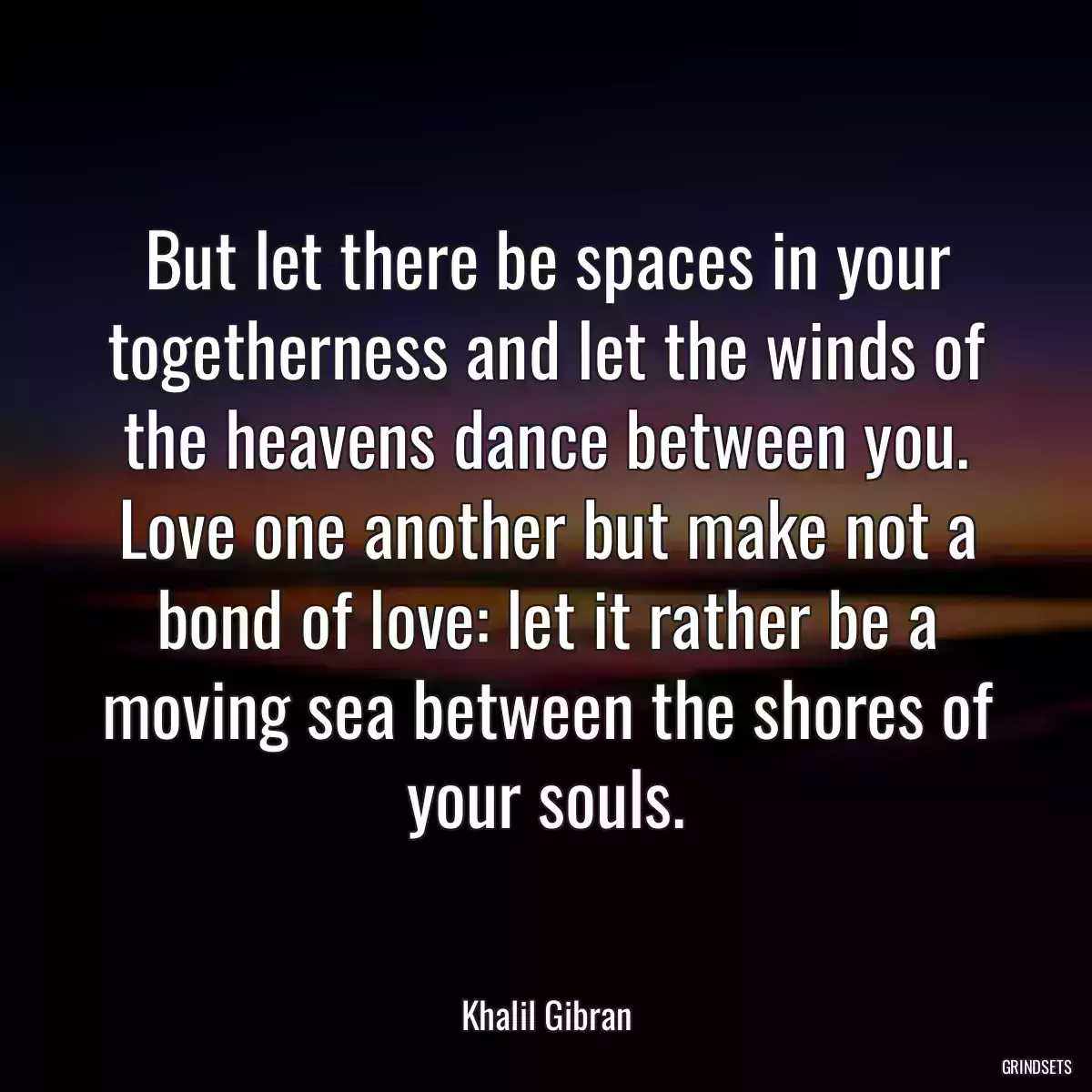 But let there be spaces in your togetherness and let the winds of the heavens dance between you. Love one another but make not a bond of love: let it rather be a moving sea between the shores of your souls.