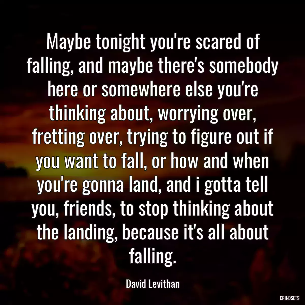 Maybe tonight you\'re scared of falling, and maybe there\'s somebody here or somewhere else you\'re thinking about, worrying over, fretting over, trying to figure out if you want to fall, or how and when you\'re gonna land, and i gotta tell you, friends, to stop thinking about the landing, because it\'s all about falling.