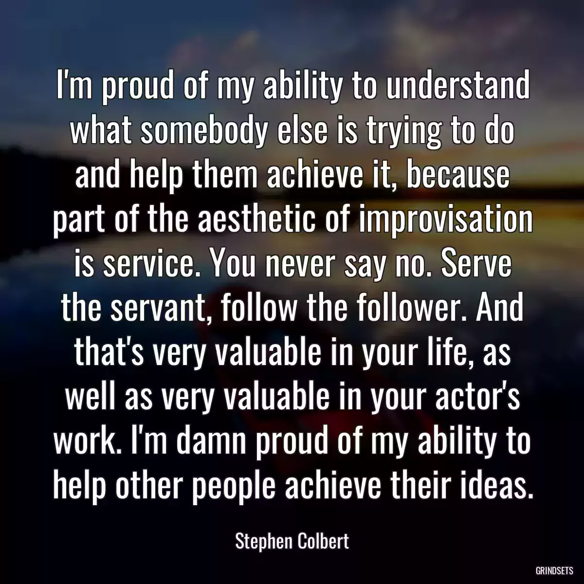 I\'m proud of my ability to understand what somebody else is trying to do and help them achieve it, because part of the aesthetic of improvisation is service. You never say no. Serve the servant, follow the follower. And that\'s very valuable in your life, as well as very valuable in your actor\'s work. I\'m damn proud of my ability to help other people achieve their ideas.