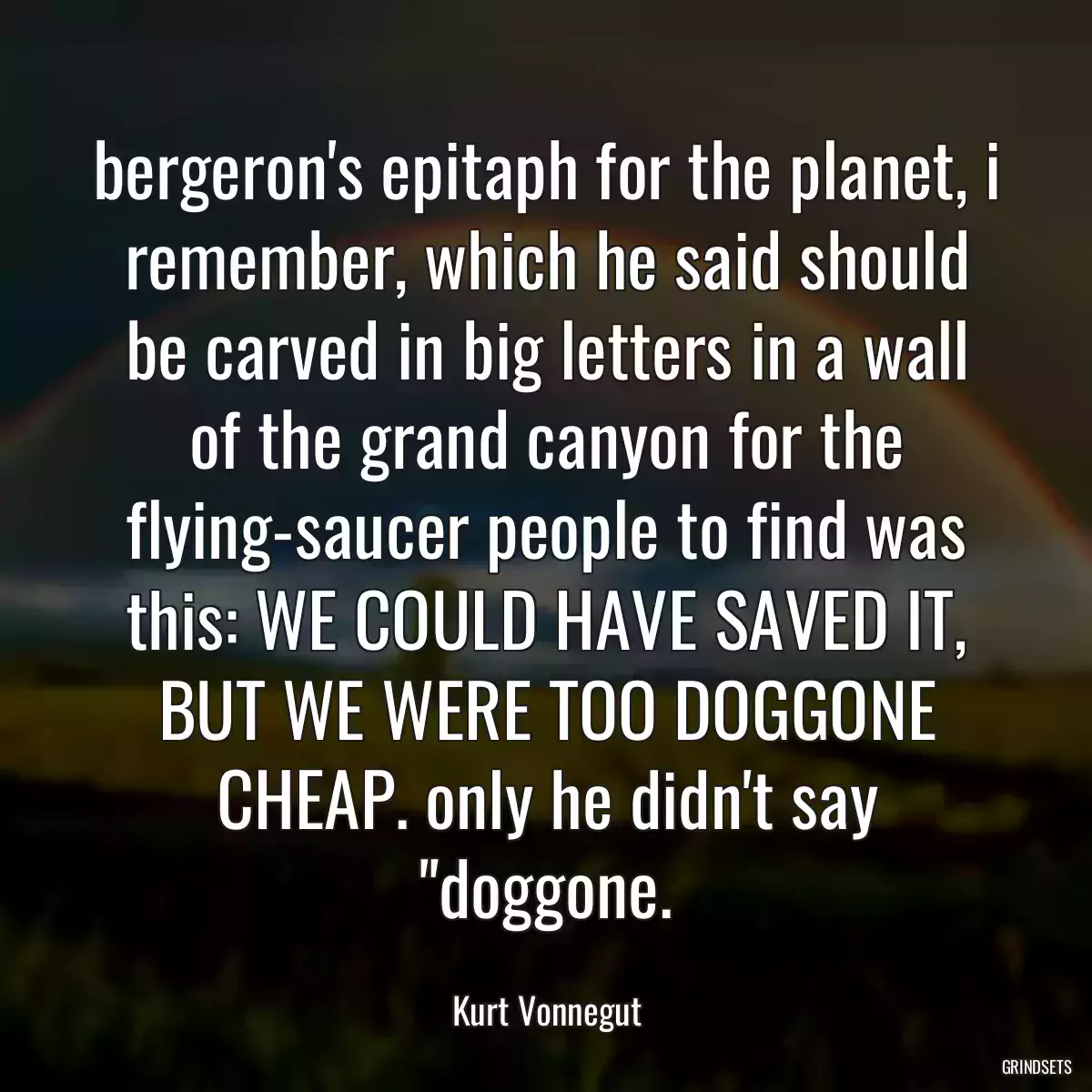 bergeron\'s epitaph for the planet, i remember, which he said should be carved in big letters in a wall of the grand canyon for the flying-saucer people to find was this: WE COULD HAVE SAVED IT, BUT WE WERE TOO DOGGONE CHEAP. only he didn\'t say \