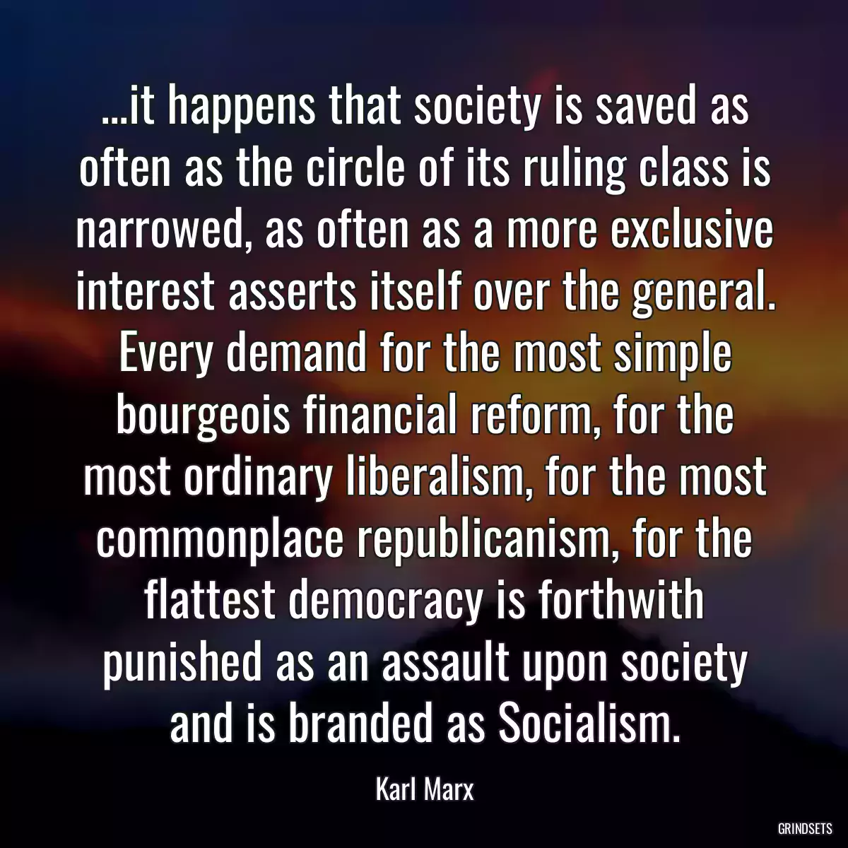 ...it happens that society is saved as often as the circle of its ruling class is narrowed, as often as a more exclusive interest asserts itself over the general. Every demand for the most simple bourgeois financial reform, for the most ordinary liberalism, for the most commonplace republicanism, for the flattest democracy is forthwith punished as an assault upon society and is branded as Socialism.