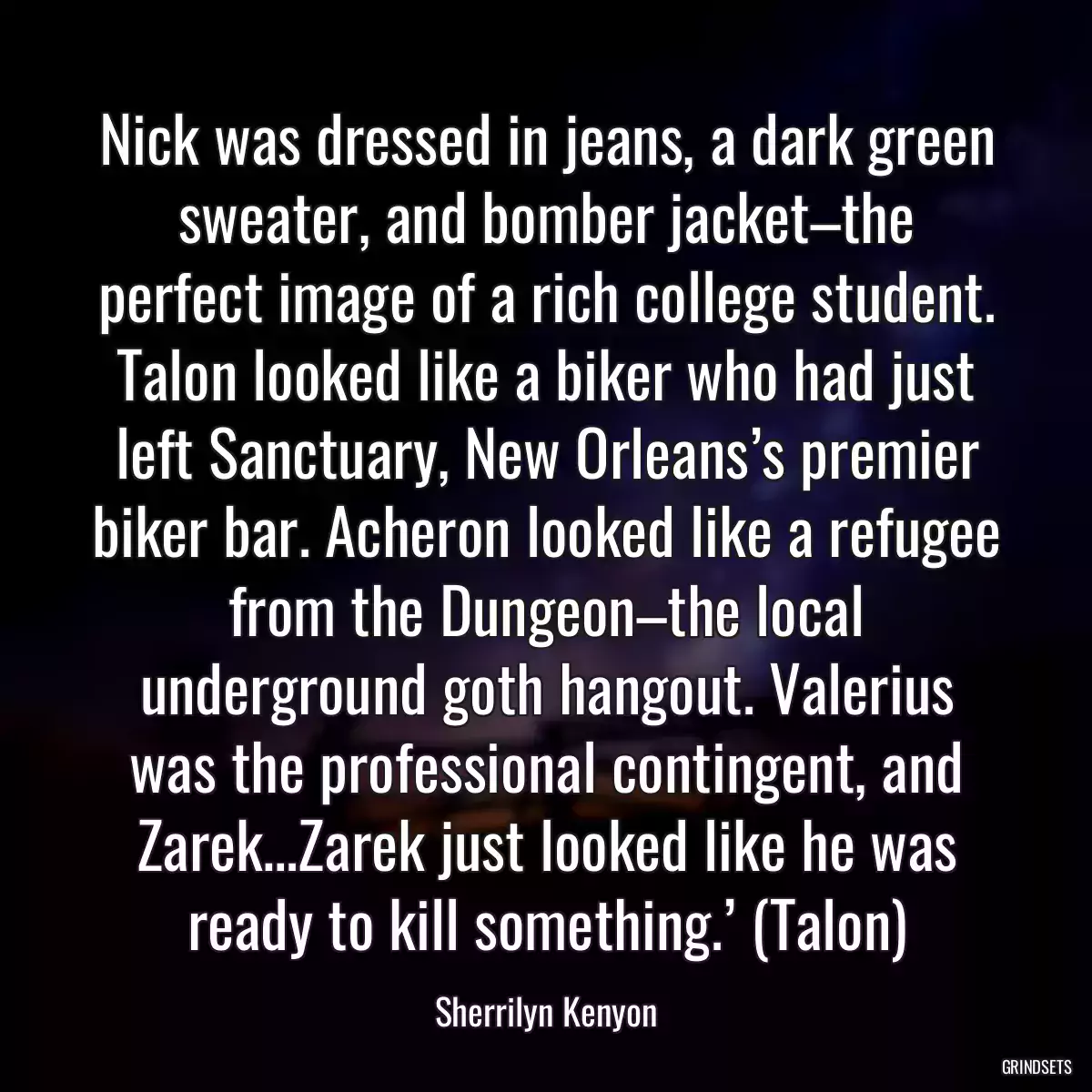 Nick was dressed in jeans, a dark green sweater, and bomber jacket–the perfect image of a rich college student. Talon looked like a biker who had just left Sanctuary, New Orleans’s premier biker bar. Acheron looked like a refugee from the Dungeon–the local underground goth hangout. Valerius was the professional contingent, and Zarek…Zarek just looked like he was ready to kill something.’ (Talon)