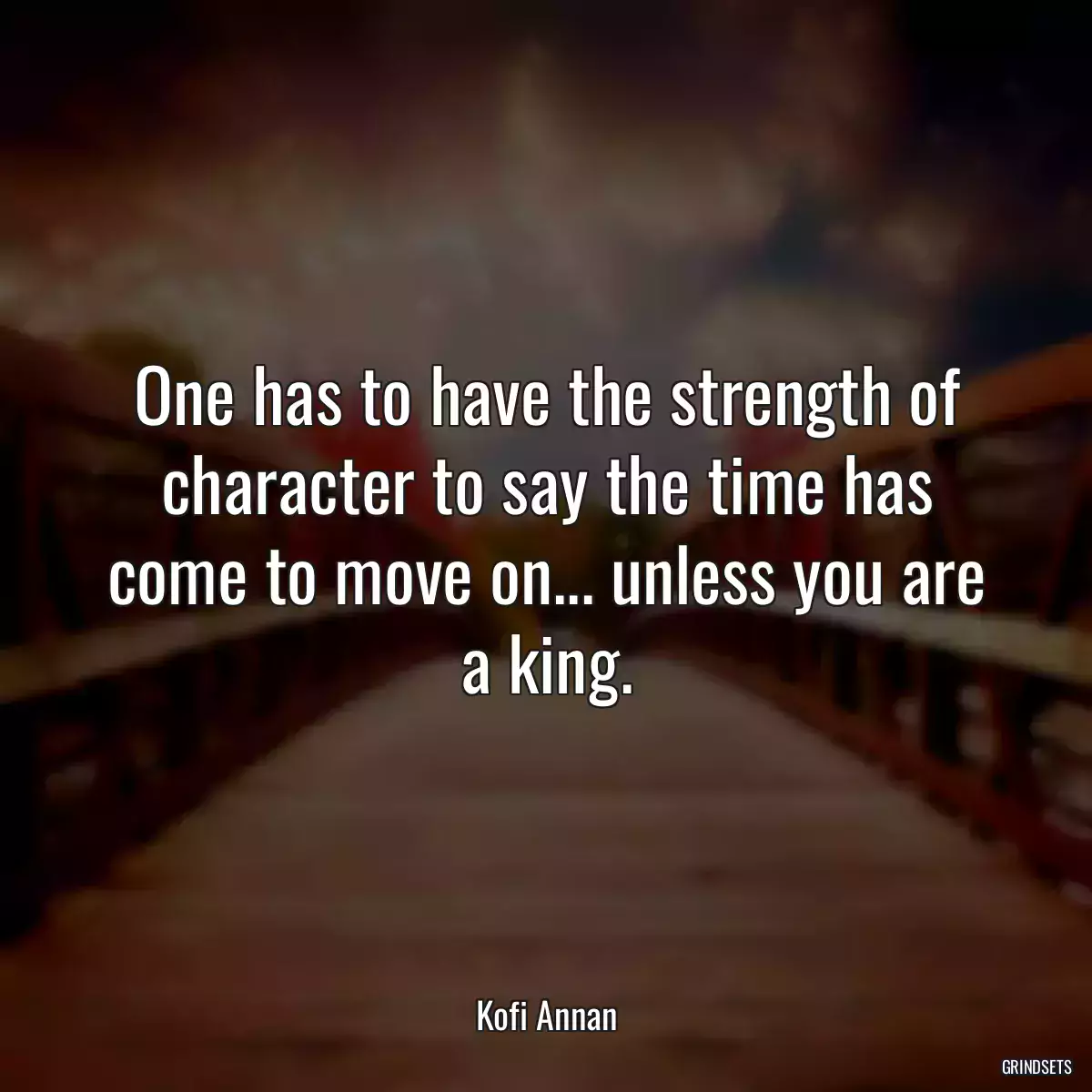 One has to have the strength of character to say the time has come to move on... unless you are a king.