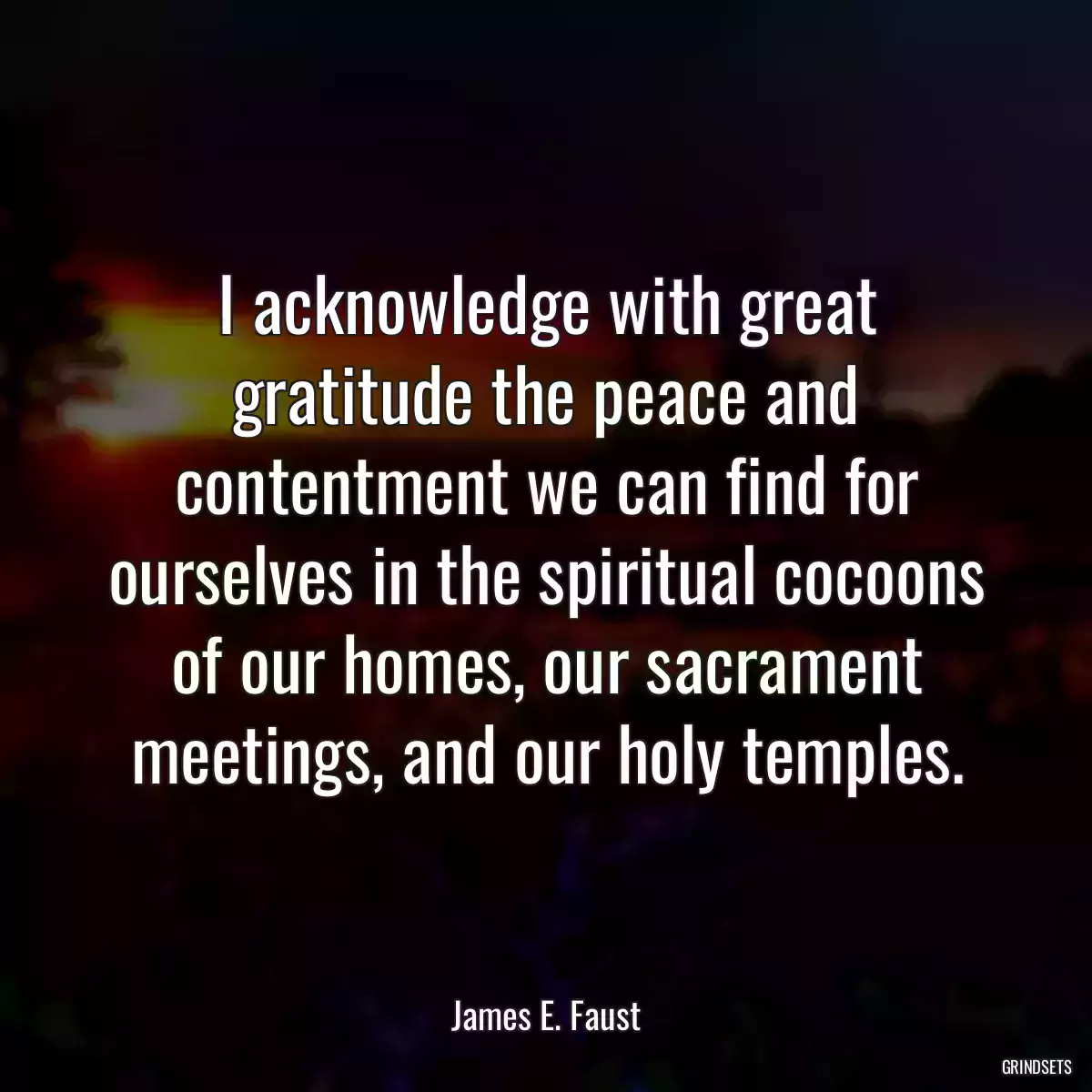 I acknowledge with great gratitude the peace and contentment we can find for ourselves in the spiritual cocoons of our homes, our sacrament meetings, and our holy temples.