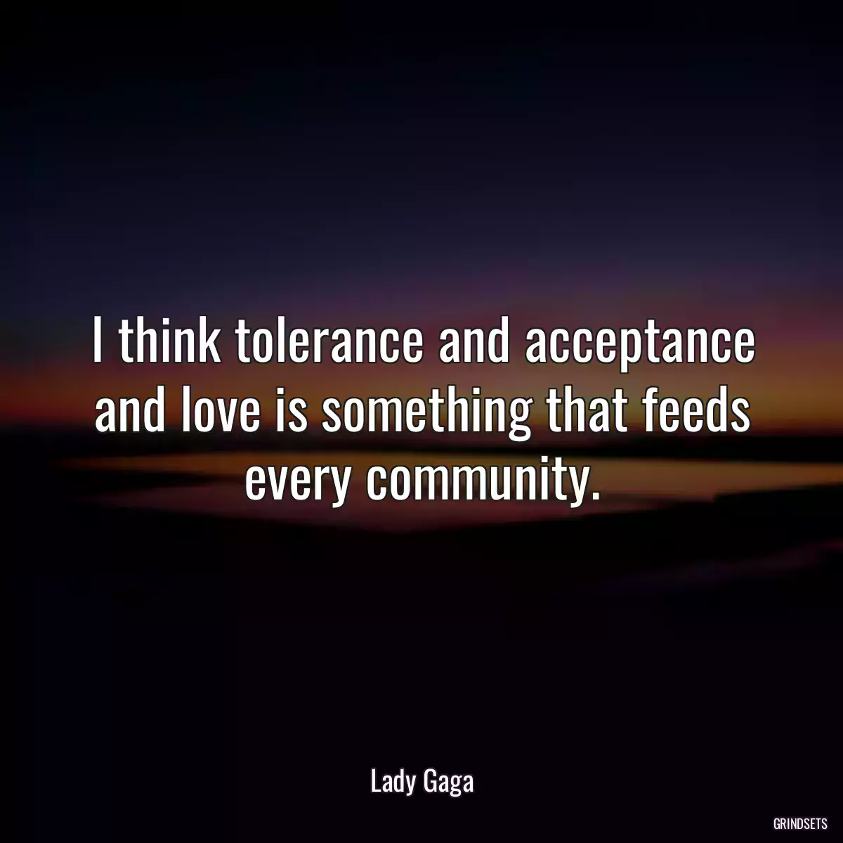 I think tolerance and acceptance and love is something that feeds every community.