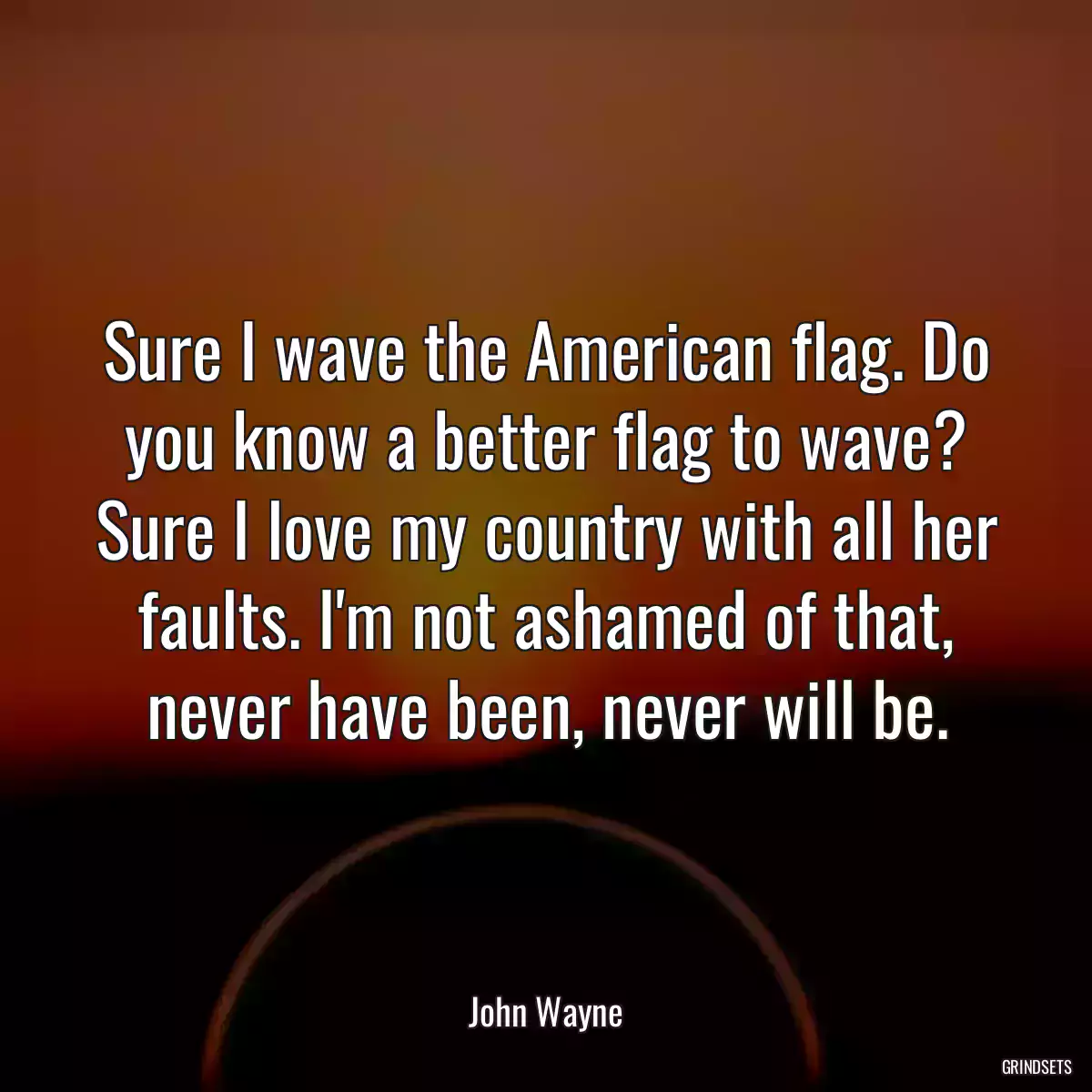 Sure I wave the American flag. Do you know a better flag to wave? Sure I love my country with all her faults. I\'m not ashamed of that, never have been, never will be.