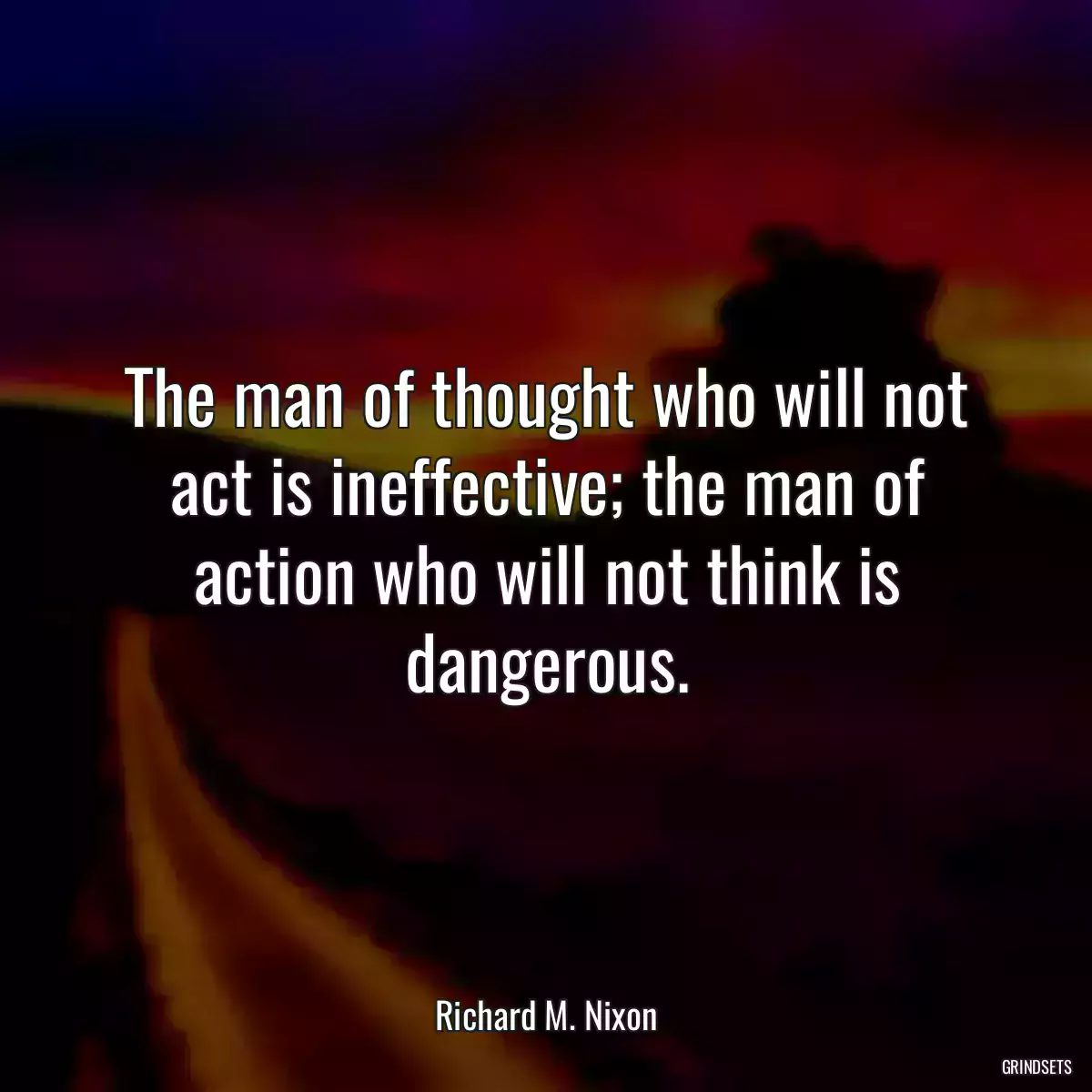 The man of thought who will not act is ineffective; the man of action who will not think is dangerous.