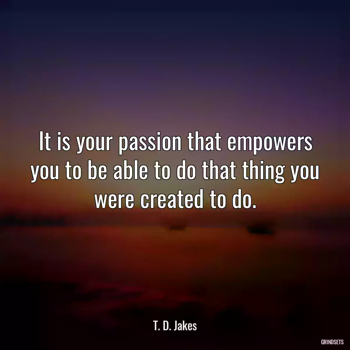 It is your passion that empowers you to be able to do that thing you were created to do.