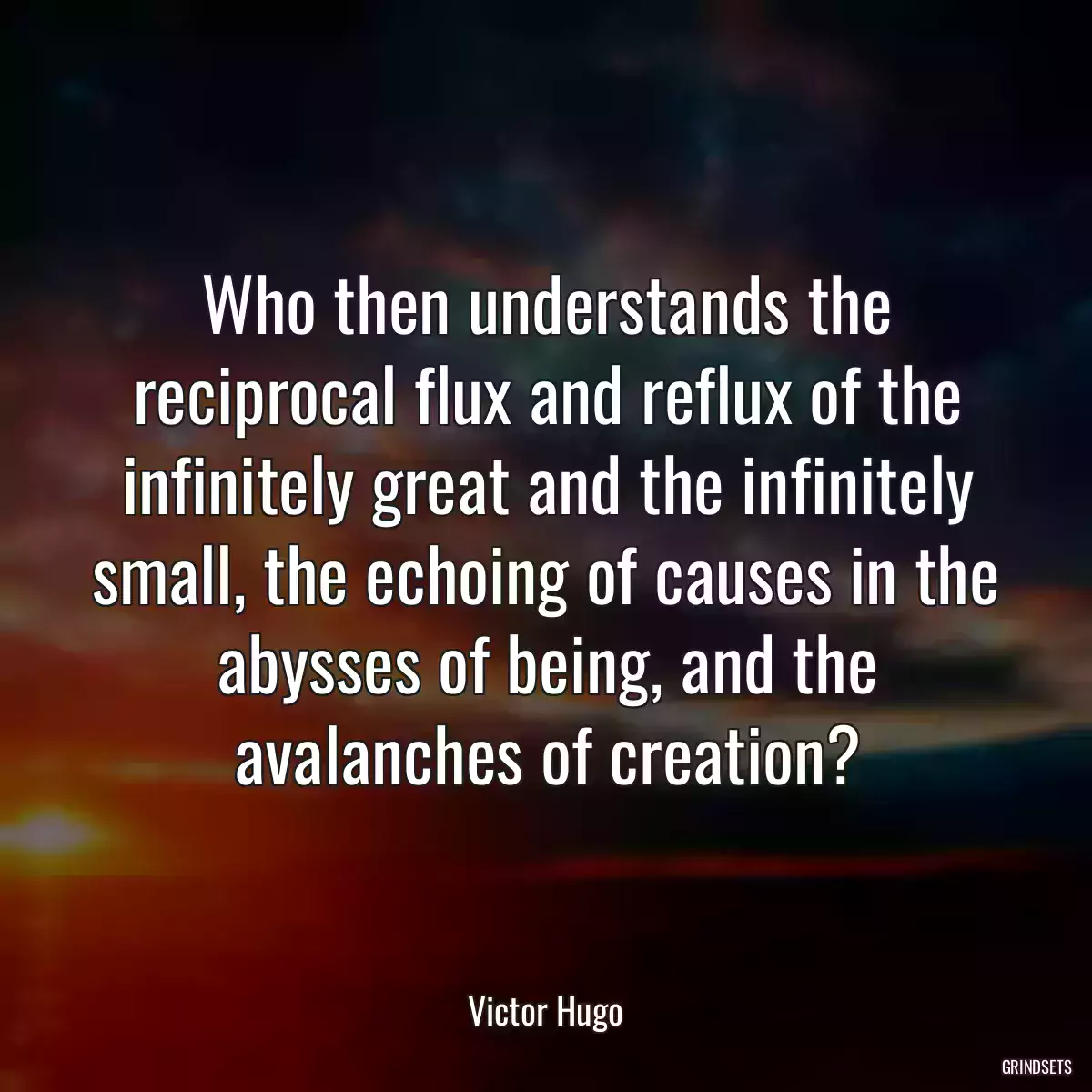 Who then understands the reciprocal flux and reflux of the infinitely great and the infinitely small, the echoing of causes in the abysses of being, and the avalanches of creation?