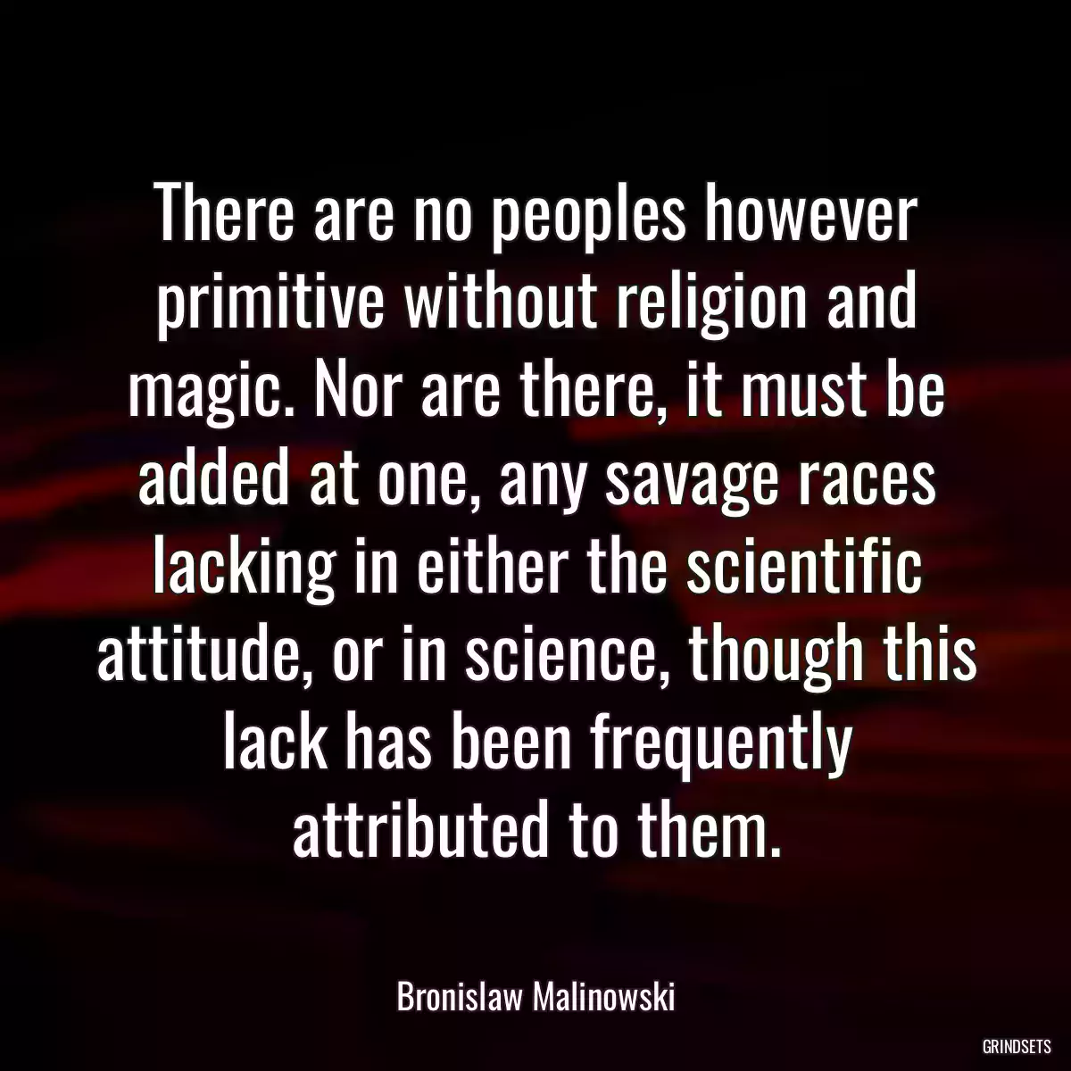 There are no peoples however primitive without religion and magic. Nor are there, it must be added at one, any savage races lacking in either the scientific attitude, or in science, though this lack has been frequently attributed to them.