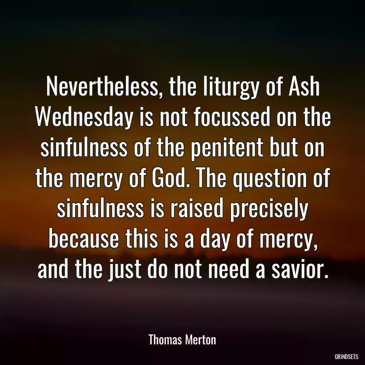 Nevertheless, the liturgy of Ash Wednesday is not focussed on the sinfulness of the penitent but on the mercy of God. The question of sinfulness is raised precisely because this is a day of mercy, and the just do not need a savior.