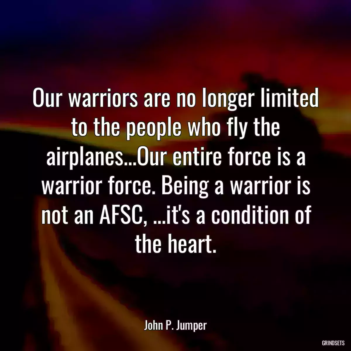 Our warriors are no longer limited to the people who fly the airplanes...Our entire force is a warrior force. Being a warrior is not an AFSC, ...it\'s a condition of the heart.