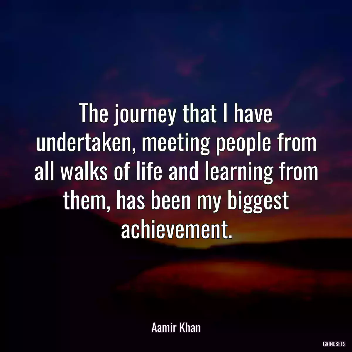 The journey that I have undertaken, meeting people from all walks of life and learning from them, has been my biggest achievement.