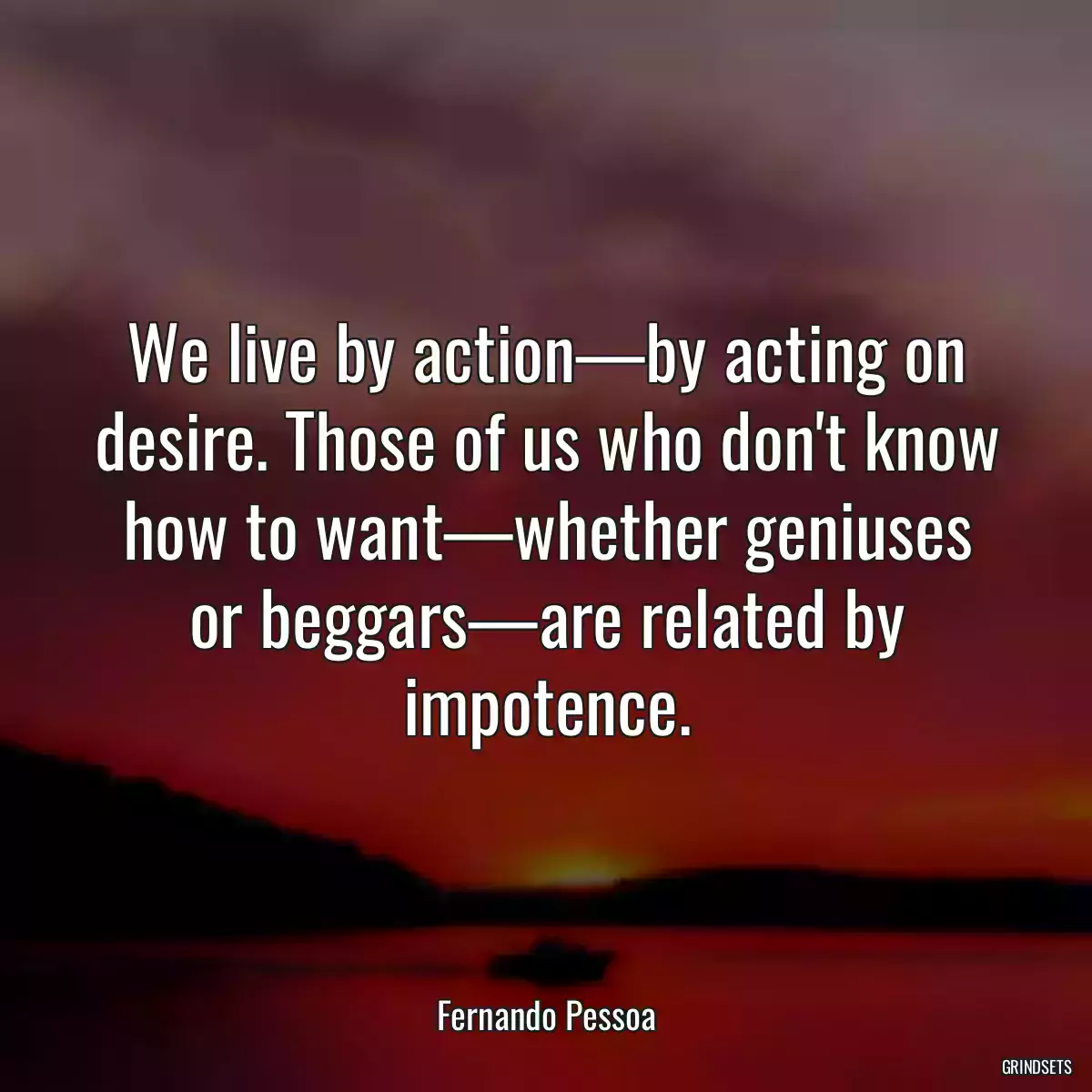 We live by action—by acting on desire. Those of us who don\'t know how to want—whether geniuses or beggars—are related by impotence.