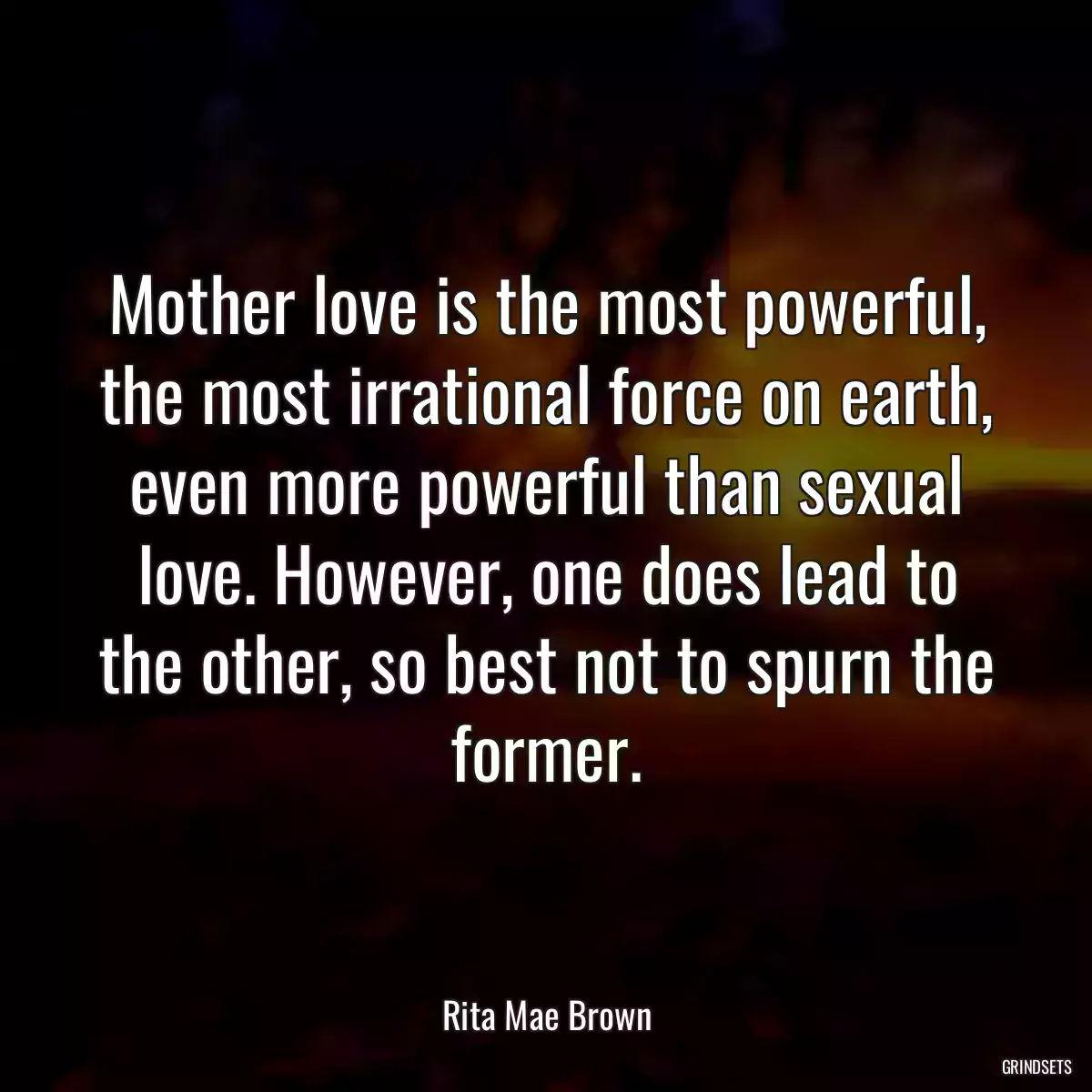 Mother love is the most powerful, the most irrational force on earth, even more powerful than sexual love. However, one does lead to the other, so best not to spurn the former.