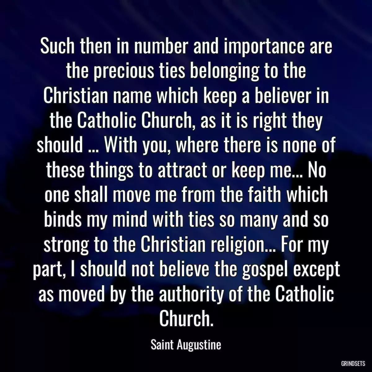 Such then in number and importance are the precious ties belonging to the Christian name which keep a believer in the Catholic Church, as it is right they should ... With you, where there is none of these things to attract or keep me... No one shall move me from the faith which binds my mind with ties so many and so strong to the Christian religion... For my part, I should not believe the gospel except as moved by the authority of the Catholic Church.