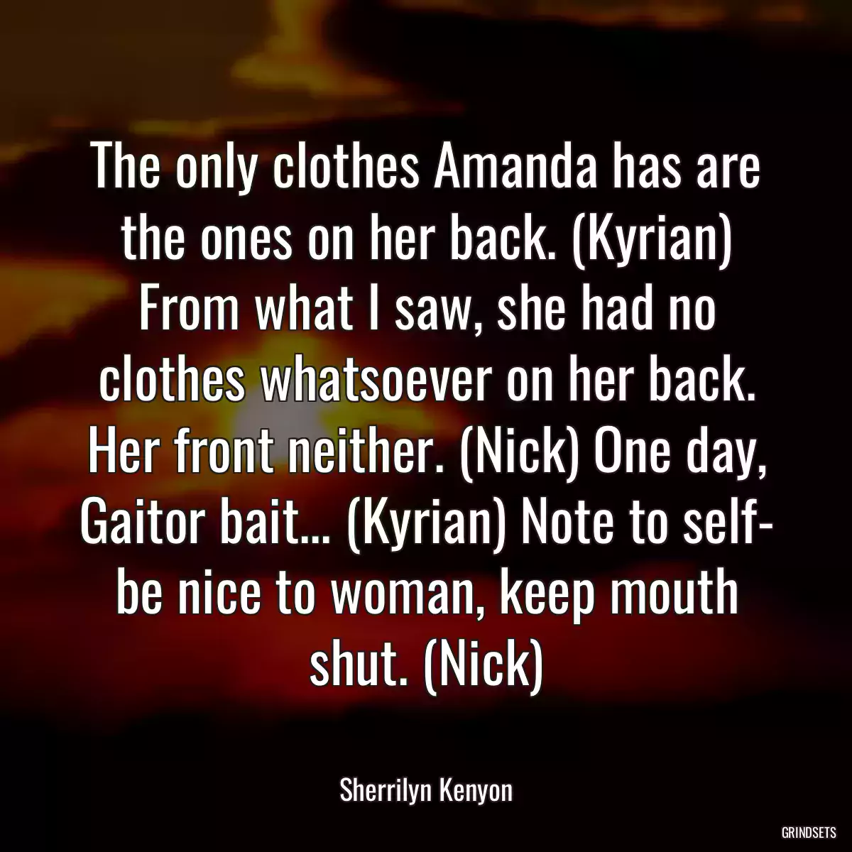 The only clothes Amanda has are the ones on her back. (Kyrian) From what I saw, she had no clothes whatsoever on her back. Her front neither. (Nick) One day, Gaitor bait... (Kyrian) Note to self- be nice to woman, keep mouth shut. (Nick)