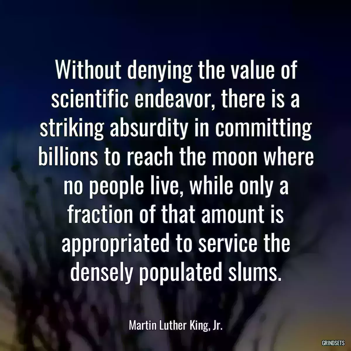 Without denying the value of scientific endeavor, there is a striking absurdity in committing billions to reach the moon where no people live, while only a fraction of that amount is appropriated to service the densely populated slums.