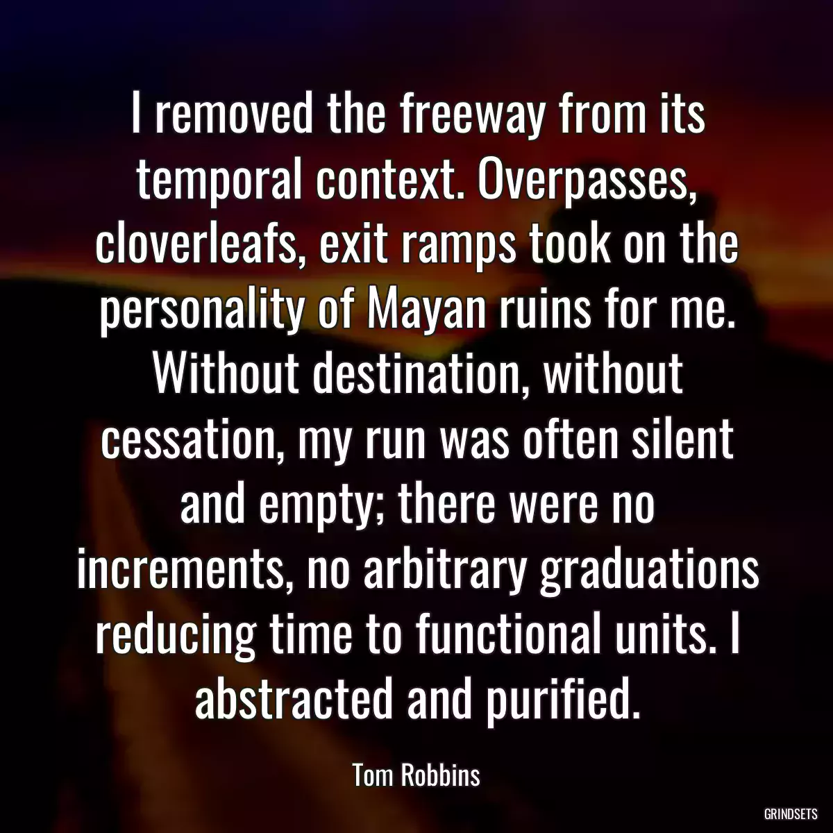 I removed the freeway from its temporal context. Overpasses, cloverleafs, exit ramps took on the personality of Mayan ruins for me. Without destination, without cessation, my run was often silent and empty; there were no increments, no arbitrary graduations reducing time to functional units. I abstracted and purified.