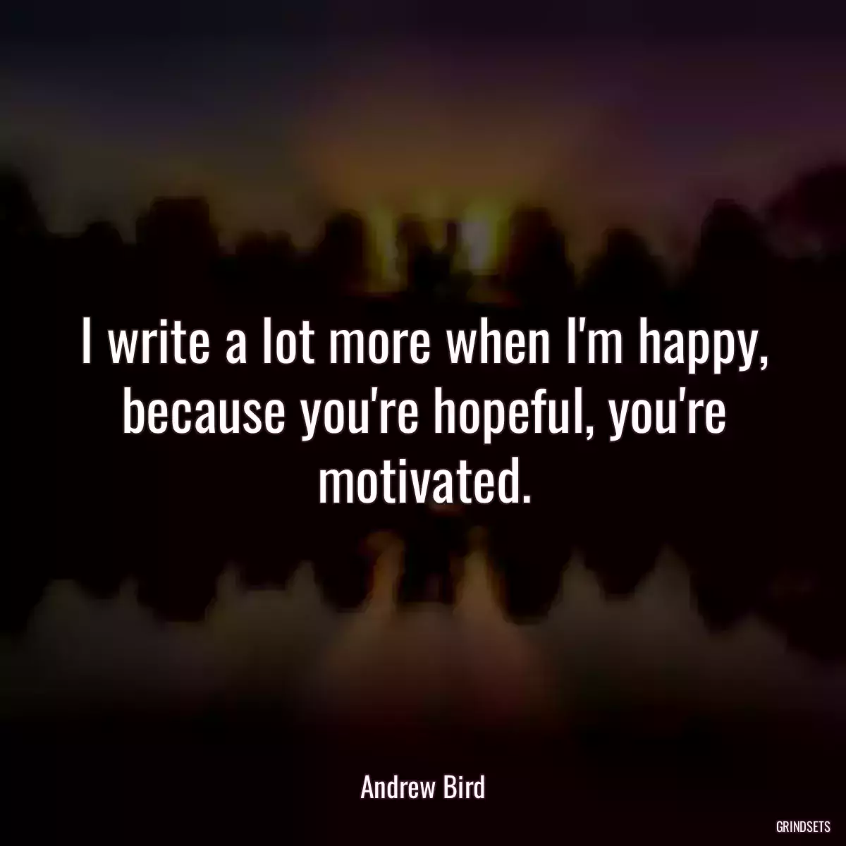 I write a lot more when I\'m happy, because you\'re hopeful, you\'re motivated.