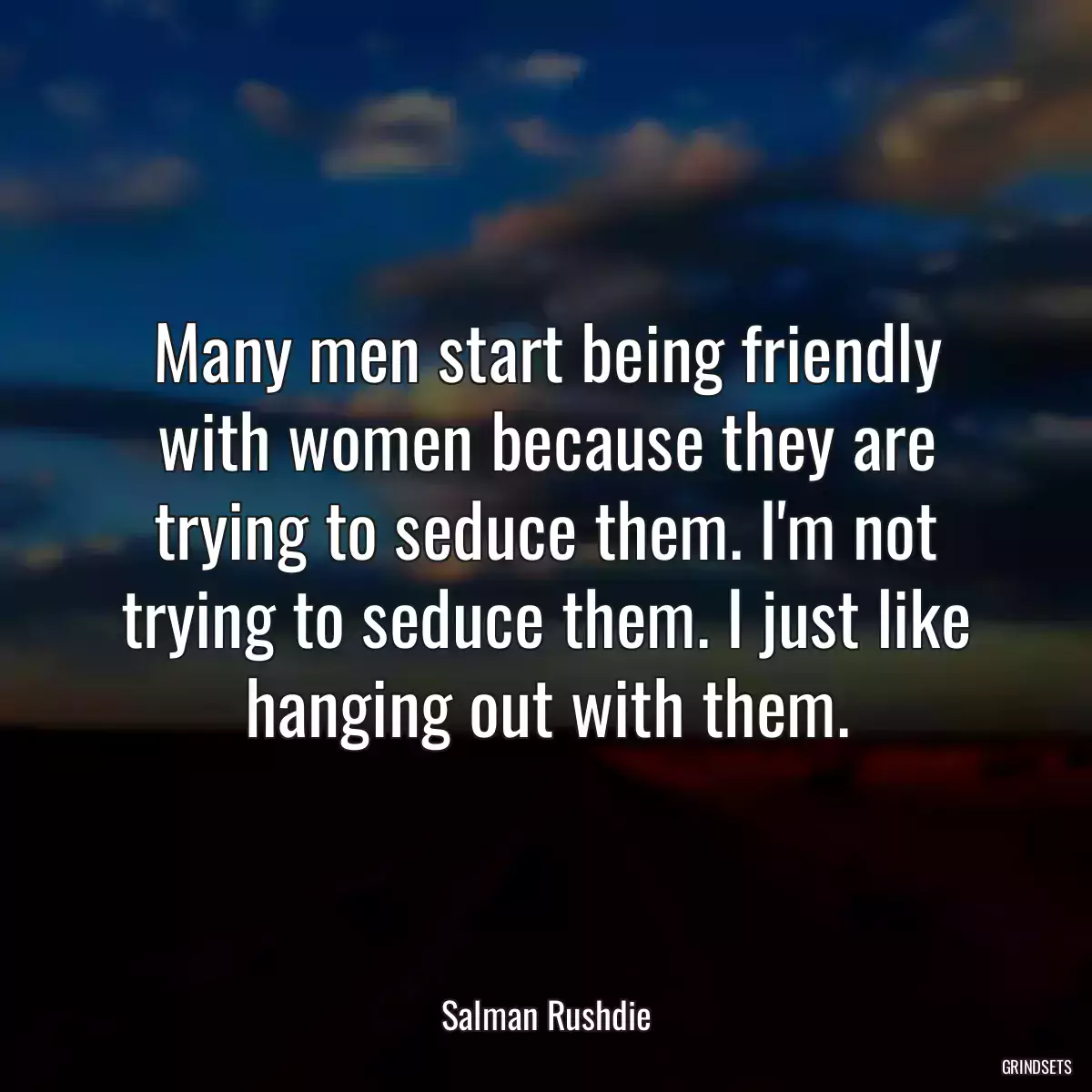 Many men start being friendly with women because they are trying to seduce them. I\'m not trying to seduce them. I just like hanging out with them.