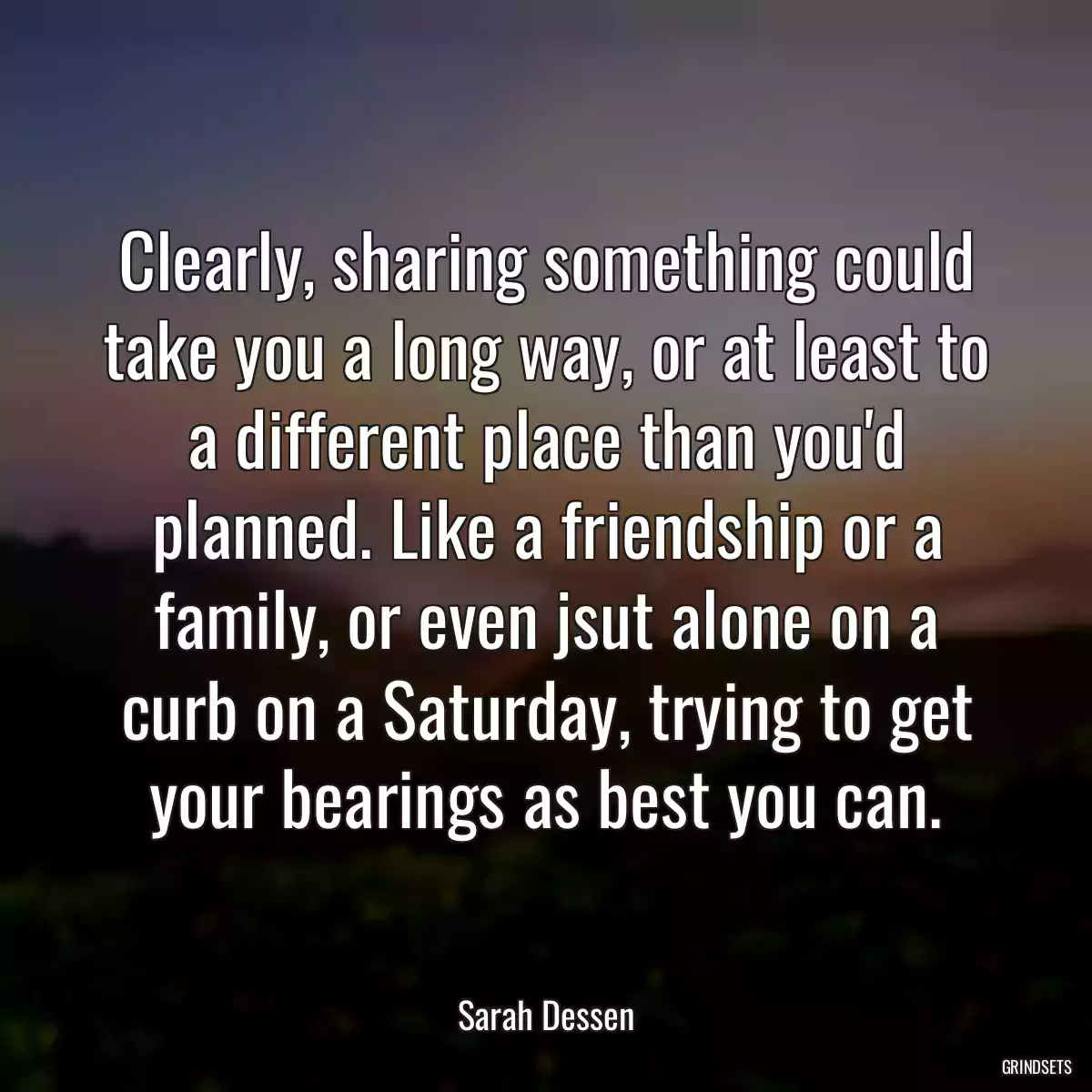 Clearly, sharing something could take you a long way, or at least to a different place than you\'d planned. Like a friendship or a family, or even jsut alone on a curb on a Saturday, trying to get your bearings as best you can.