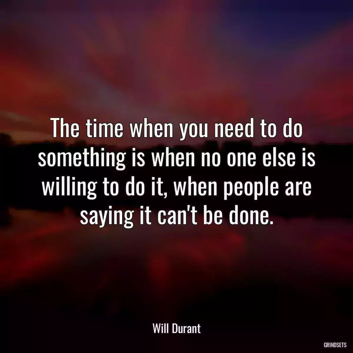 The time when you need to do something is when no one else is willing to do it, when people are saying it can\'t be done.