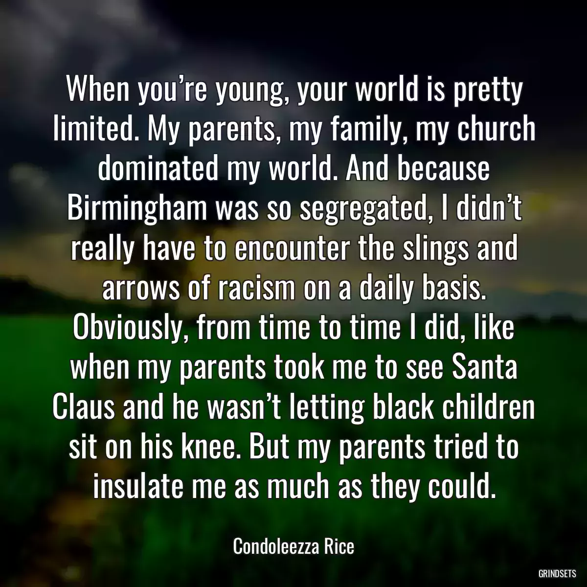 When you’re young, your world is pretty limited. My parents, my family, my church dominated my world. And because Birmingham was so segregated, I didn’t really have to encounter the slings and arrows of racism on a daily basis. Obviously, from time to time I did, like when my parents took me to see Santa Claus and he wasn’t letting black children sit on his knee. But my parents tried to insulate me as much as they could.