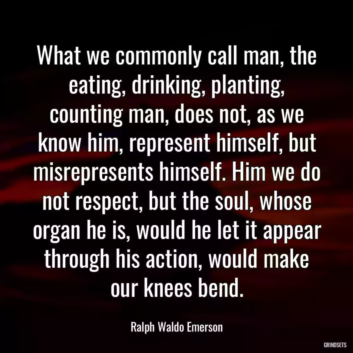 What we commonly call man, the eating, drinking, planting, counting man, does not, as we know him, represent himself, but misrepresents himself. Him we do not respect, but the soul, whose organ he is, would he let it appear through his action, would make our knees bend.