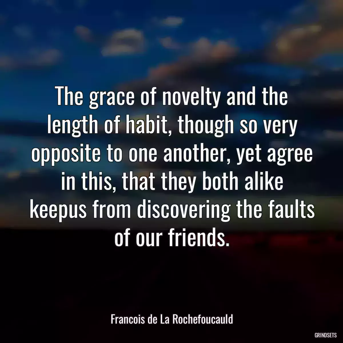 The grace of novelty and the length of habit, though so very opposite to one another, yet agree in this, that they both alike keepus from discovering the faults of our friends.