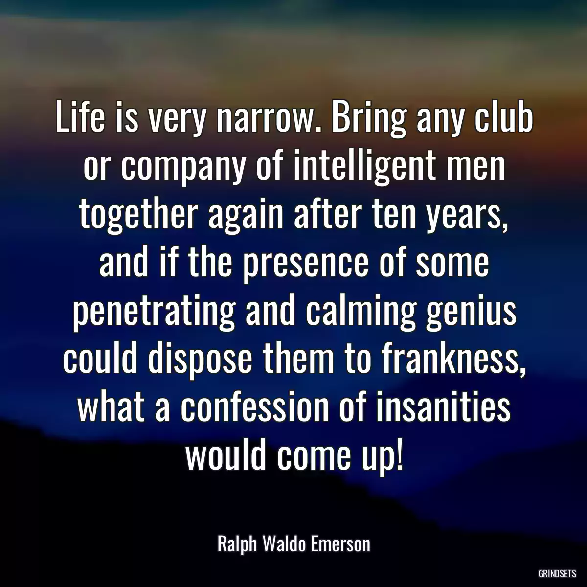 Life is very narrow. Bring any club or company of intelligent men together again after ten years, and if the presence of some penetrating and calming genius could dispose them to frankness, what a confession of insanities would come up!