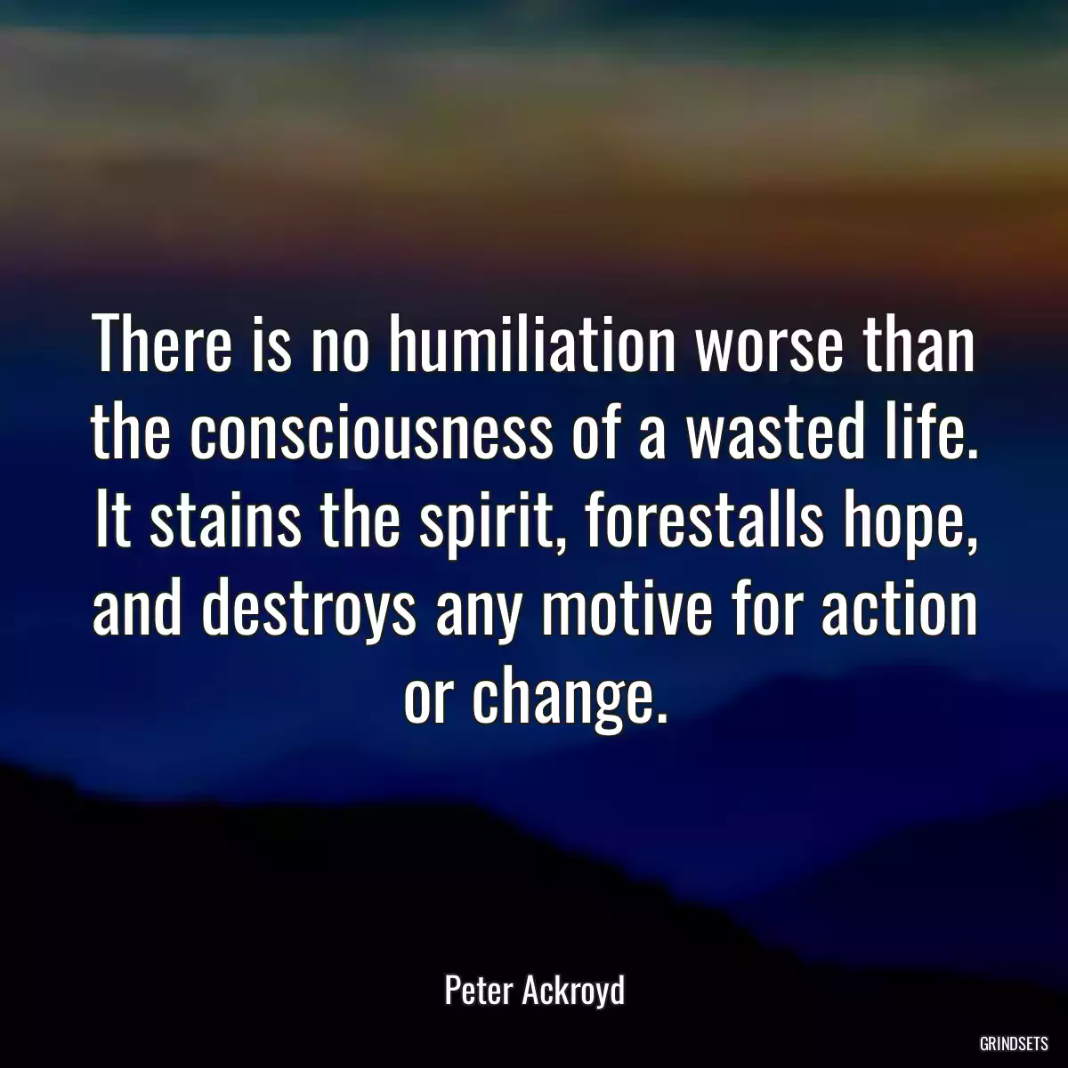 There is no humiliation worse than the consciousness of a wasted life. It stains the spirit, forestalls hope, and destroys any motive for action or change.