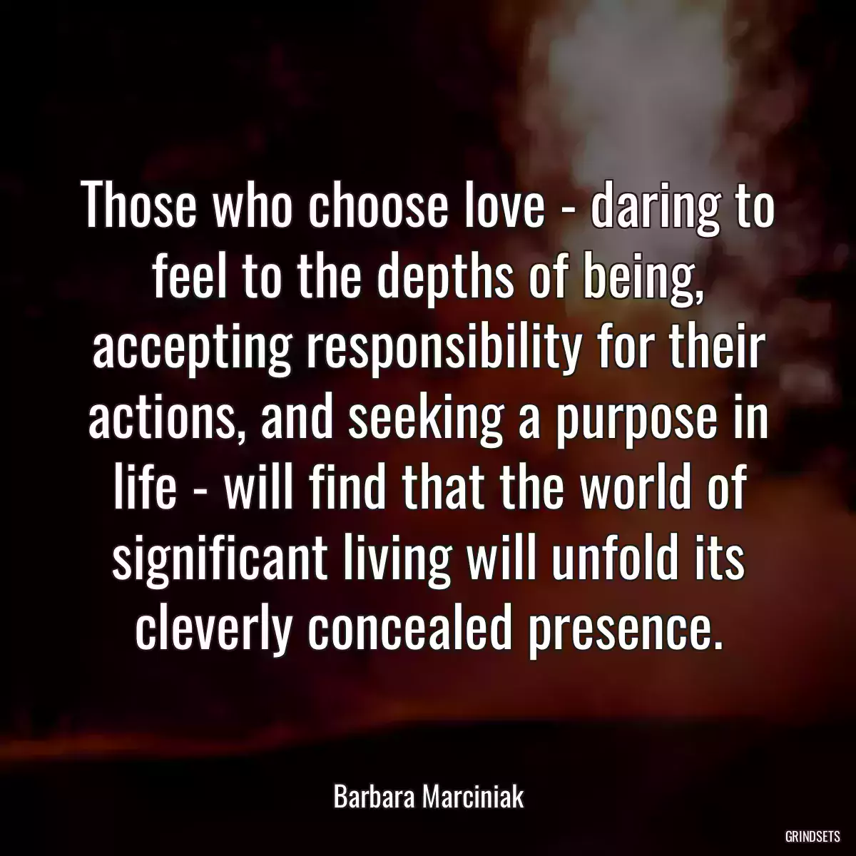 Those who choose love - daring to feel to the depths of being, accepting responsibility for their actions, and seeking a purpose in life - will find that the world of significant living will unfold its cleverly concealed presence.