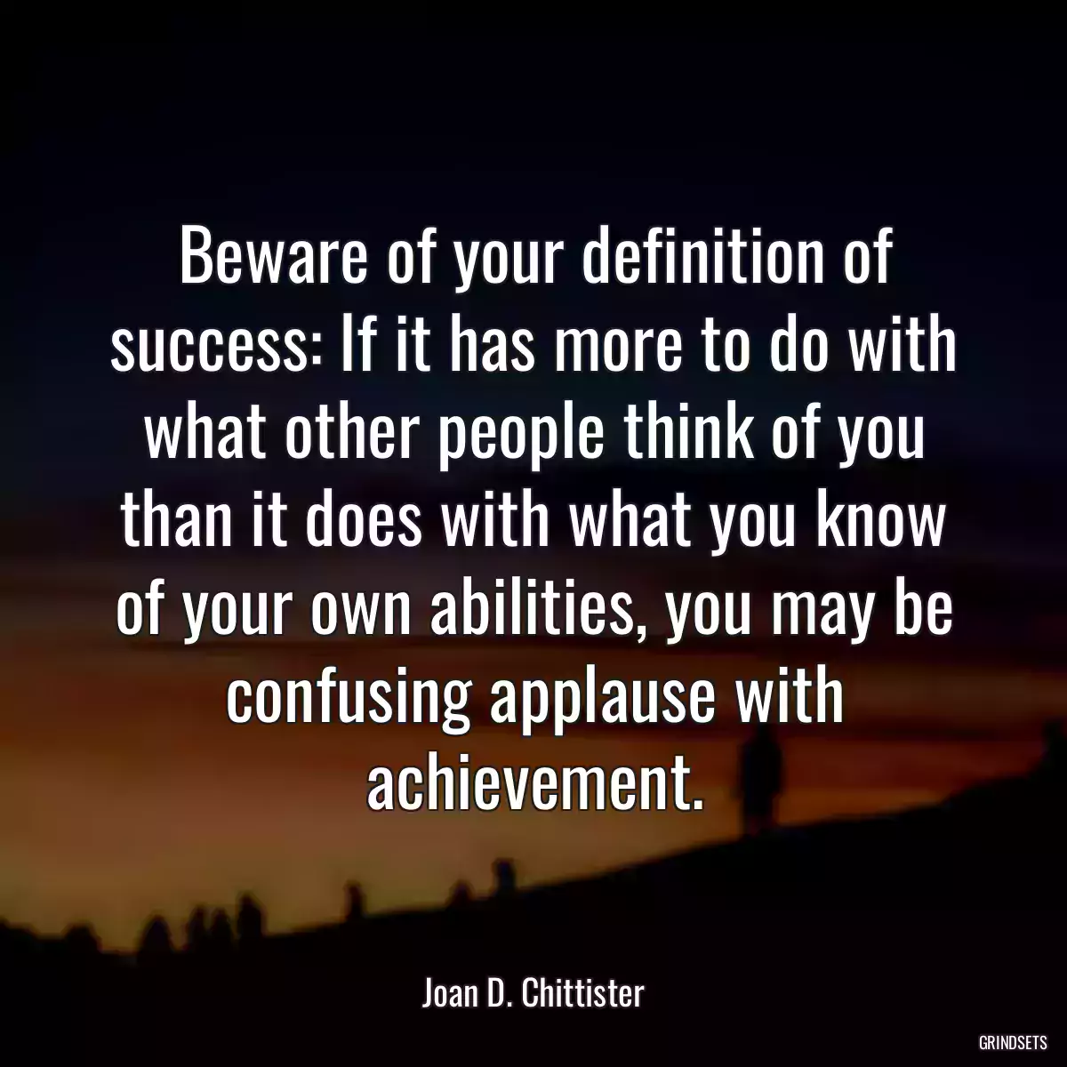 Beware of your definition of success: If it has more to do with what other people think of you than it does with what you know of your own abilities, you may be confusing applause with achievement.