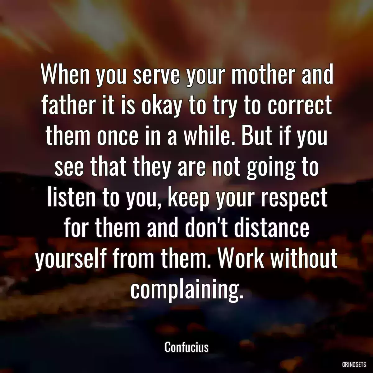 When you serve your mother and father it is okay to try to correct them once in a while. But if you see that they are not going to listen to you, keep your respect for them and don\'t distance yourself from them. Work without complaining.