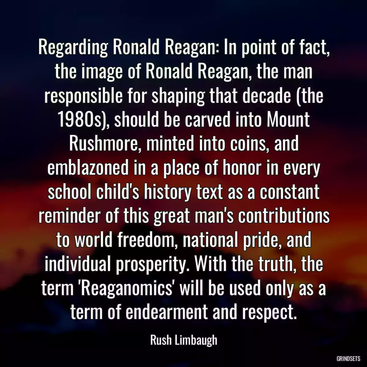 Regarding Ronald Reagan: In point of fact, the image of Ronald Reagan, the man responsible for shaping that decade (the 1980s), should be carved into Mount Rushmore, minted into coins, and emblazoned in a place of honor in every school child\'s history text as a constant reminder of this great man\'s contributions to world freedom, national pride, and individual prosperity. With the truth, the term \'Reaganomics\' will be used only as a term of endearment and respect.